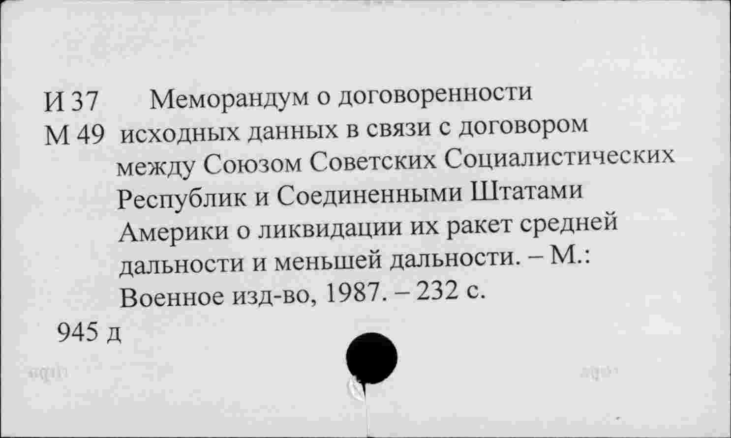 ﻿И 37 Меморандум о договоренности
М 49 исходных данных в связи с договором между Союзом Советских Социалистических Республик и Соединенными Штатами Америки о ликвидации их ракет средней дальности и меньшей дальности. - М.: Военное изд-во, 1987. - 232 с.
945 д